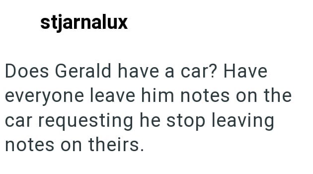 stjarnalux Does Gerald have a car? Have everyone leave him notes on the car requesting he stop leaving notes on theirs.