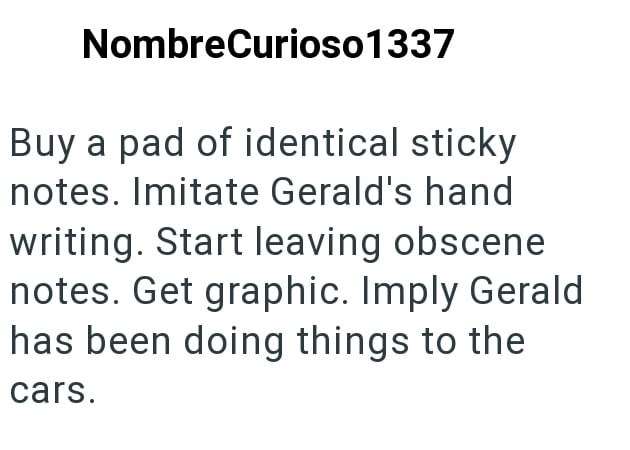 NombreCurioso1337 Buy a pad of identical sticky notes. Imitate Gerald's hand writing. Start leaving obscene notes. Get graphic. Imply Gerald has been doing things to the cars.