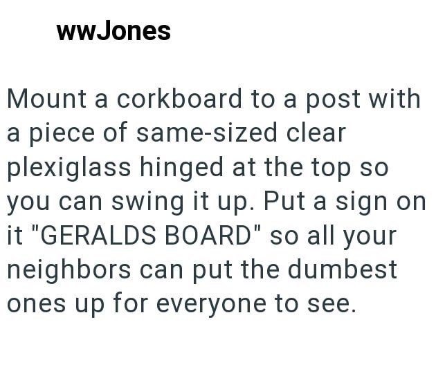 wwJones Mount a corkboard to a post with a piece of same-sized clear plexiglass hinged at the top so you can swing it up. Put a sign on it "GERALDS BOARD" so all your neighbors can put the dumbest ones up for everyone to see.