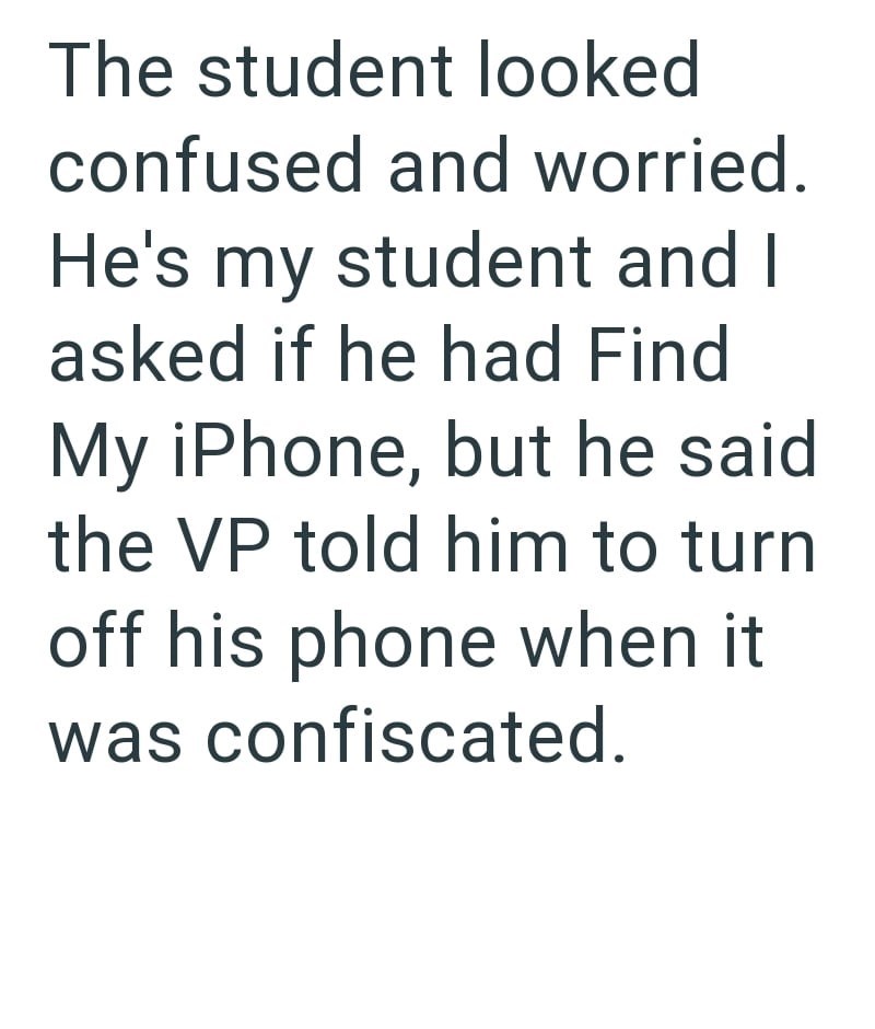 The student looked confused and worried. He's my student and I asked if he had Find My iPhone, but he said. the VP told him to turn off his phone when it was confiscated.