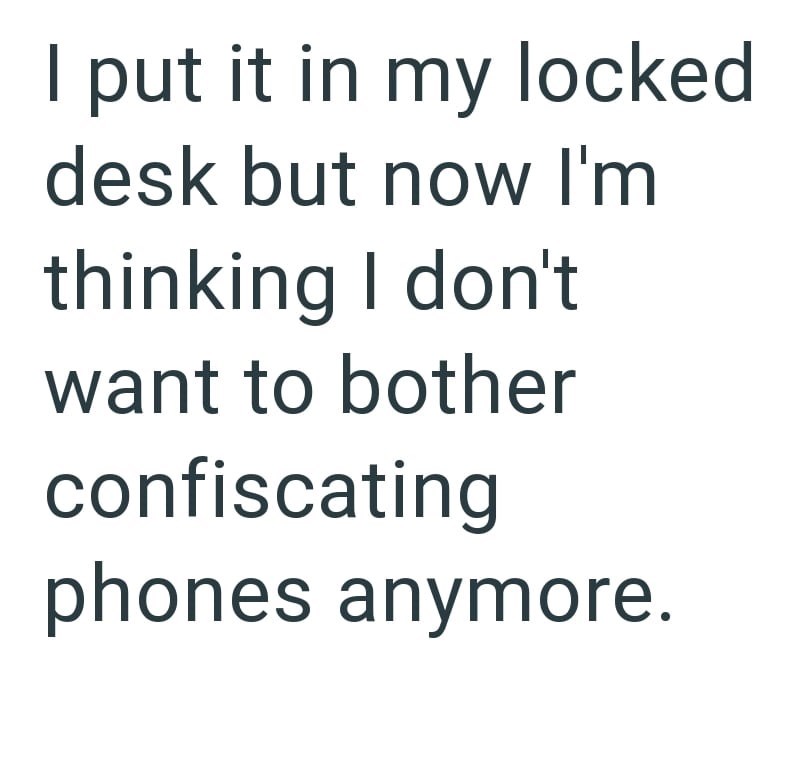 I put it in my locked desk but now I'm thinking I don't want to bother confiscating phones anymore.