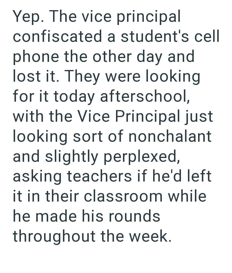 Yep. The vice principal confiscated a student's cell phone the other day and lost it. They were looking for it today afterschool, with the Vice Principal just looking sort of nonchalant and slightly perplexed, asking teachers if he'd left it in their classroom while he made his rounds throughout the week.