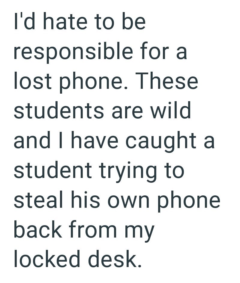 I'd hate to be responsible for a lost phone. These students are wild and I have caught a student trying to steal his own phone back from my locked desk.