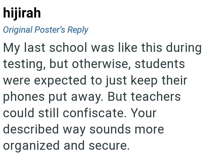 hijirah Original Poster's Reply My last school was like this during testing, but otherwise, students were expected to just keep their phones put away. But teachers could still confiscate. Your described way sounds more organized and secure.