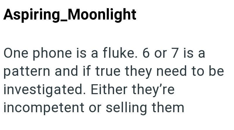 Aspiring_Moonlight One phone is a fluke. 6 or 7 is a pattern and if true they need to be investigated. Either they're incompetent or selling them