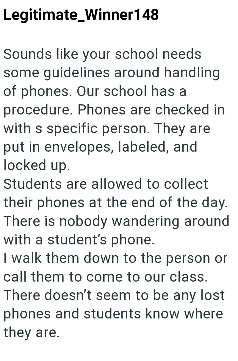 Legitimate_Winner148 Sounds like your school needs some guidelines around handling of phones. Our school has a procedure. Phones are checked in with s specific person. They are put in envelopes, labeled, and locked up. Students are allowed to collect their phones at the end of the day. There is nobody wandering around with a student's phone. I walk them down to the person or call them to come to our class. There doesn't seem to be any lost phones and students know where they are.