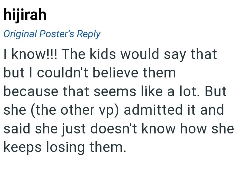 hijirah Original Poster's Reply I know!!! The kids would say that but I couldn't believe them because that seems like a lot. But she (the other vp) admitted it and said she just doesn't know how she keeps losing them.