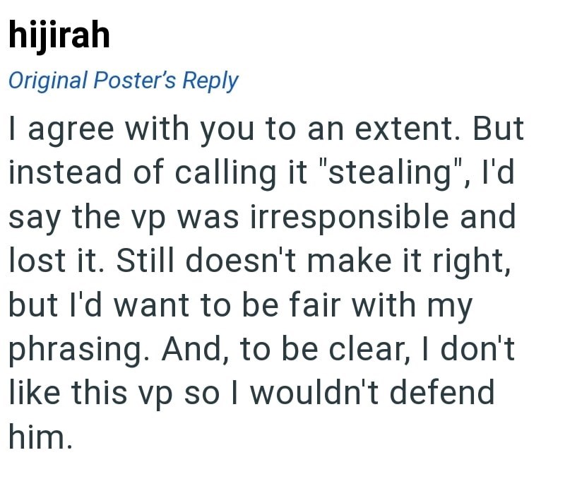hijirah Original Poster's Reply I agree with you to an extent. But instead of calling it "stealing", I'd say the vp was irresponsible and lost it. Still doesn't make it right, but I'd want to be fair with my phrasing. And, to be clear, I don't like this vp so I wouldn't defend him.