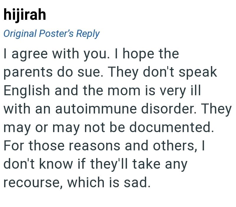 hijirah Original Poster's Reply I agree with you. I hope the parents do sue. They don't speak English and the mom is very ill with an autoimmune disorder. They may or may not be documented. For those reasons and others, I don't know if they'll take any recourse, which is sad.