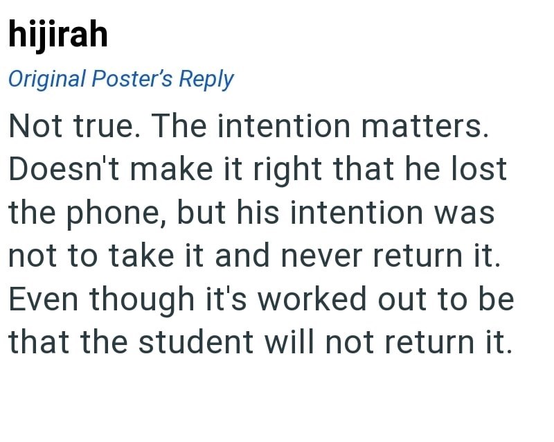 hijirah Original Poster's Reply Not true. The intention matters. Doesn't make it right that he lost the phone, but his intention was not to take it and never return it. Even though it's worked out to be that the student will not return it.