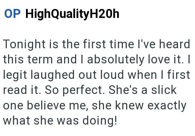 OP High QualityH20h Tonight is the first time I've heard this term and I absolutely love it. I legit laughed out loud when I first read it. So perfect. She's a slick one believe me, she knew exactly what she was doing!