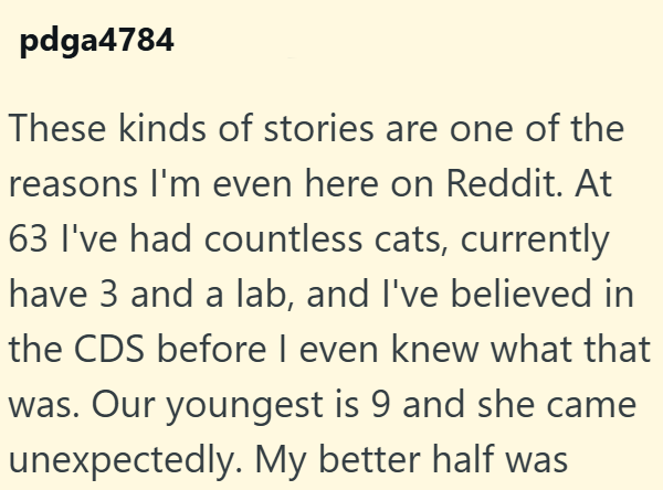 pdga4784 These kinds of stories are one of the reasons I'm even here on Reddit. At 63 I've had countless cats, currently have 3 and a lab, and I've believed in the CDS before I even knew what that was. Our youngest is 9 and she came unexpectedly. My better half was