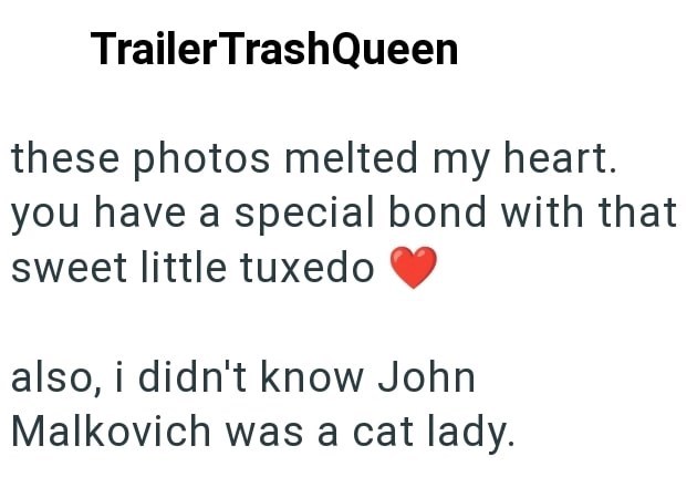 Trailer TrashQueen these photos melted my heart. you have a special bond with that sweet little tuxedo also, i didn't know John Malkovich was a cat lady.