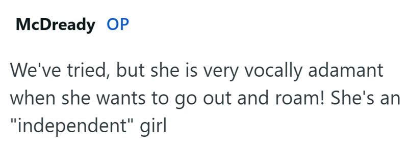 McDready OP We've tried, but she is very vocally adamant when she wants to go out and roam! She's an "independent" girl