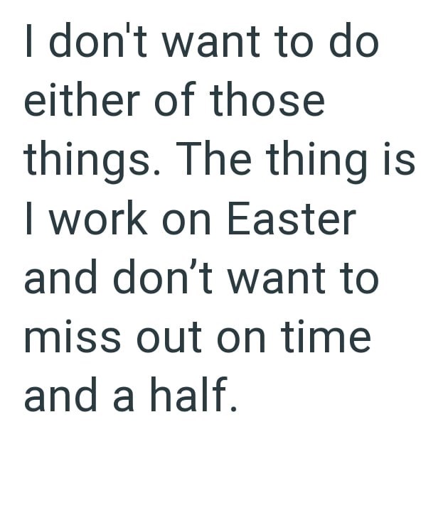 I don't want to do either of those things. The thing is I work on Easter and don't want to miss out on time and a half.