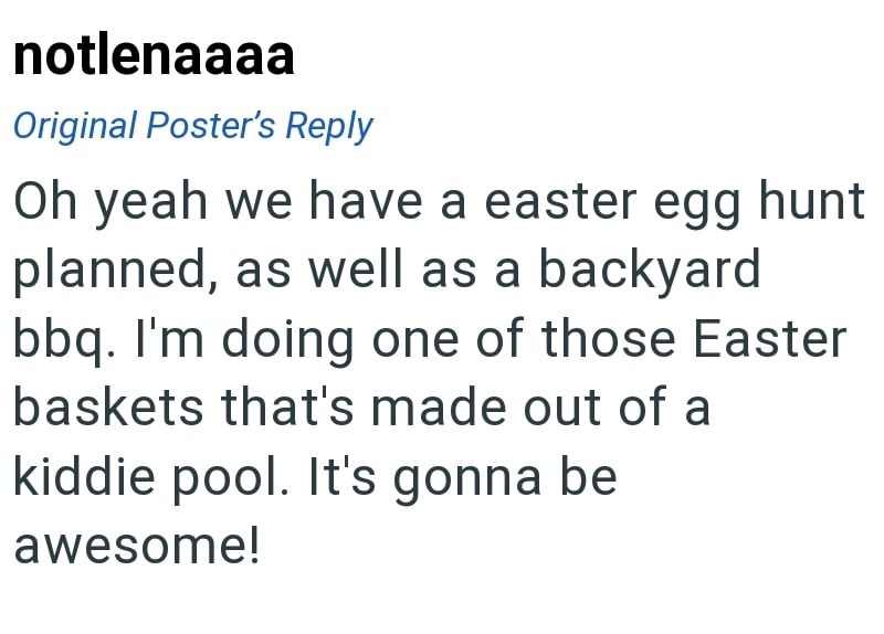 notlenaaaa Original Poster's Reply Oh yeah we have a easter egg hunt planned, as well as a backyard bbq. I'm doing one of those Easter baskets that's made out of a kiddie pool. It's gonna be awesome!