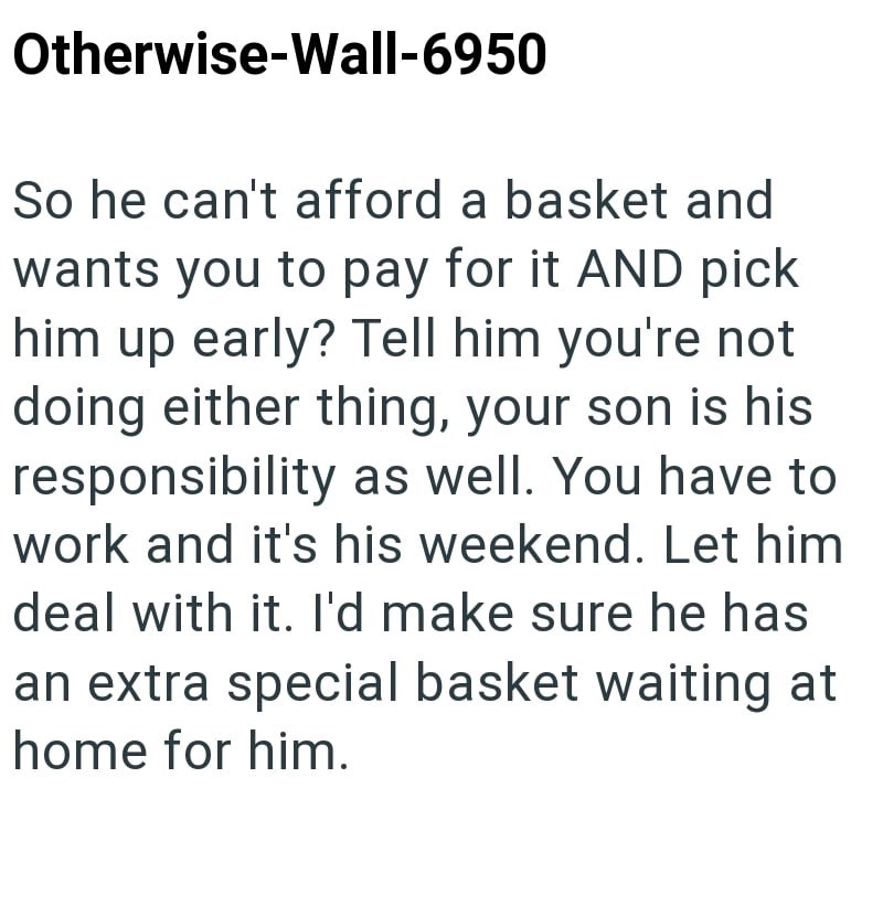 Otherwise-Wall-6950 So he can't afford a basket and wants you to pay for it AND pick him up early? Tell him you're not doing either thing, your son is his responsibility as well. You have to work and it's his weekend. Let him deal with it. I'd make sure he has an extra special basket waiting at home for him.