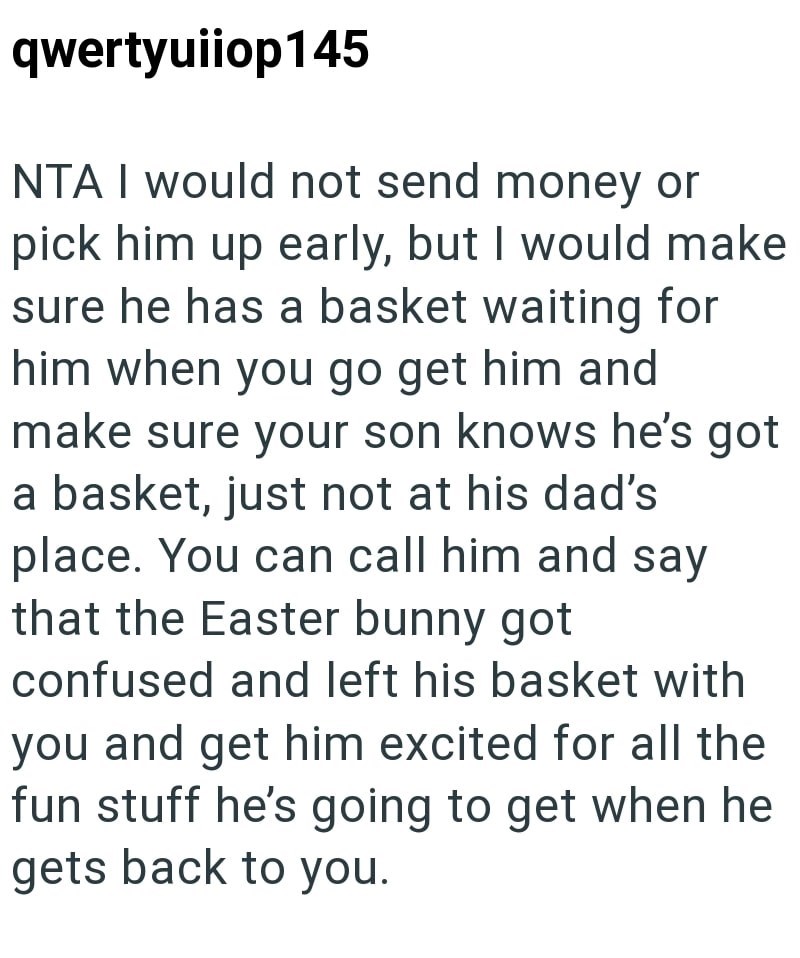 qwertyuiiop145 NTA I would not send money or pick him up early, but I would make sure he has a basket waiting for him when you go get him and make sure your son knows he's got a basket, just not at his dad's place. You can call him and say that the Easter bunny got confused and left his basket with you and get him excited for all the fun stuff he's going to get when he gets back to you.