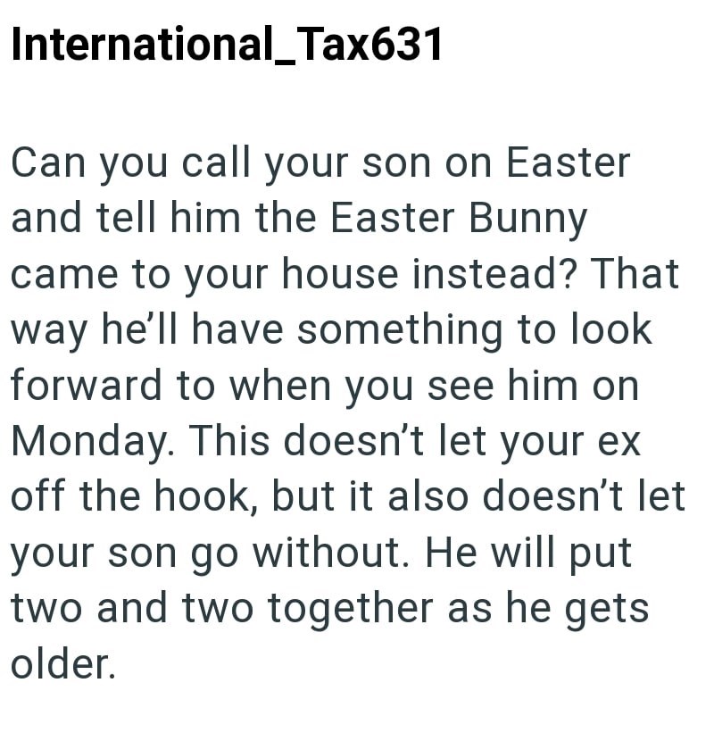 International_Tax631 Can you call your son on Easter and tell him the Easter Bunny came to your house instead? That way he'll have something to look forward to when you see him on Monday. This doesn't let your ex off the hook, but it also doesn't let your son go without. He will put two and two together as he gets older.