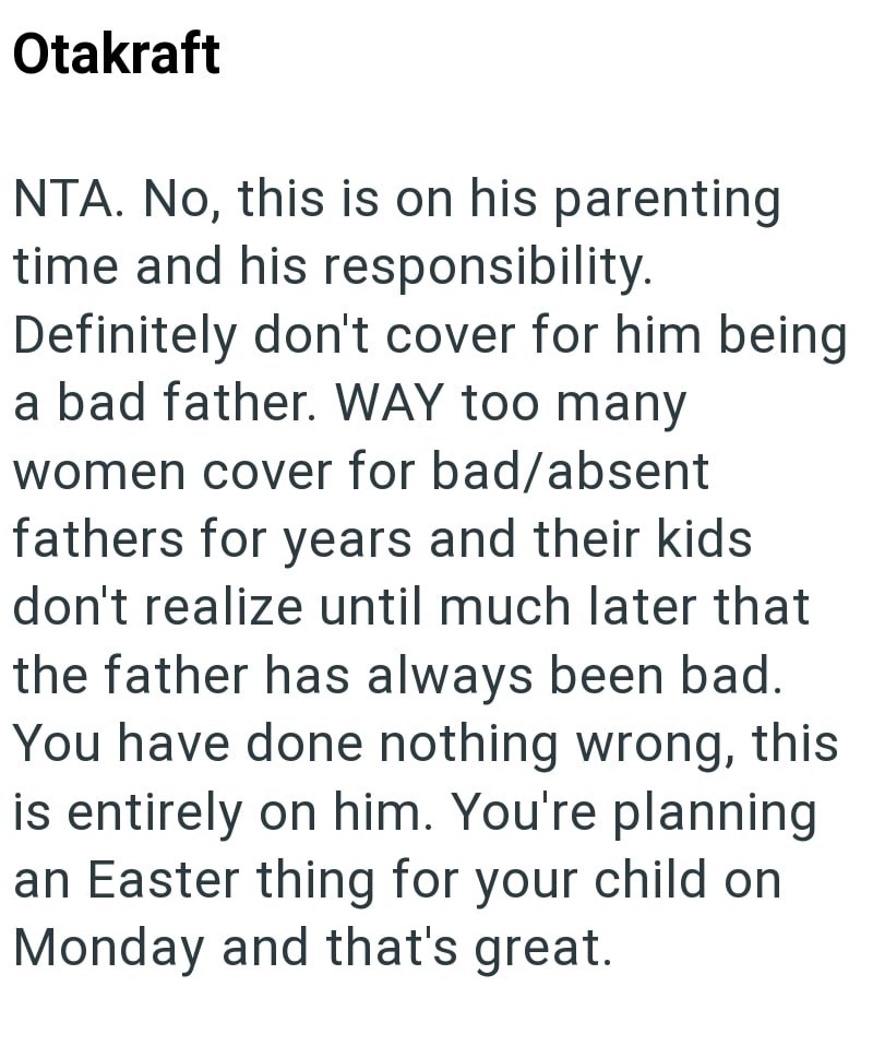 Otakraft NTA. No, this is on his parenting time and his responsibility. Definitely don't cover for him being a bad father. WAY too many women cover for bad/absent fathers for years and their kids don't realize until much later that the father has always been bad. You have done nothing wrong, this is entirely on him. You're planning an Easter thing for your child on Monday and that's great.