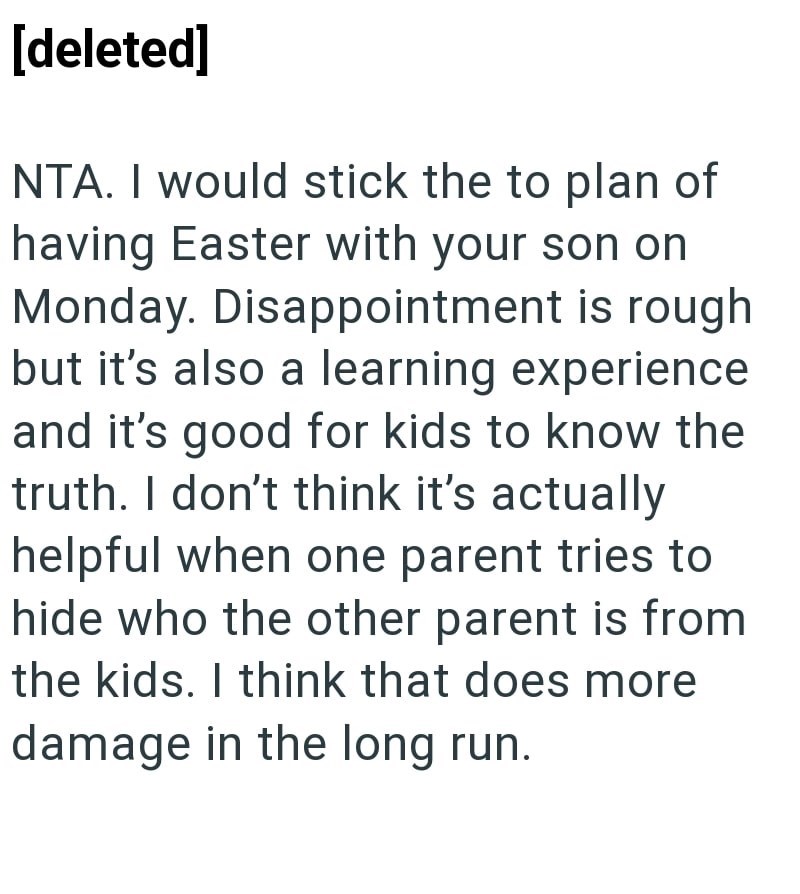 [deleted] NTA. I would stick the to plan of having Easter with your son on Monday. Disappointment is rough but it's also a learning experience and it's good for kids to know the truth. I don't think it's actually helpful when one parent tries to hide who the other parent is from the kids. I think that does more damage in the long run.