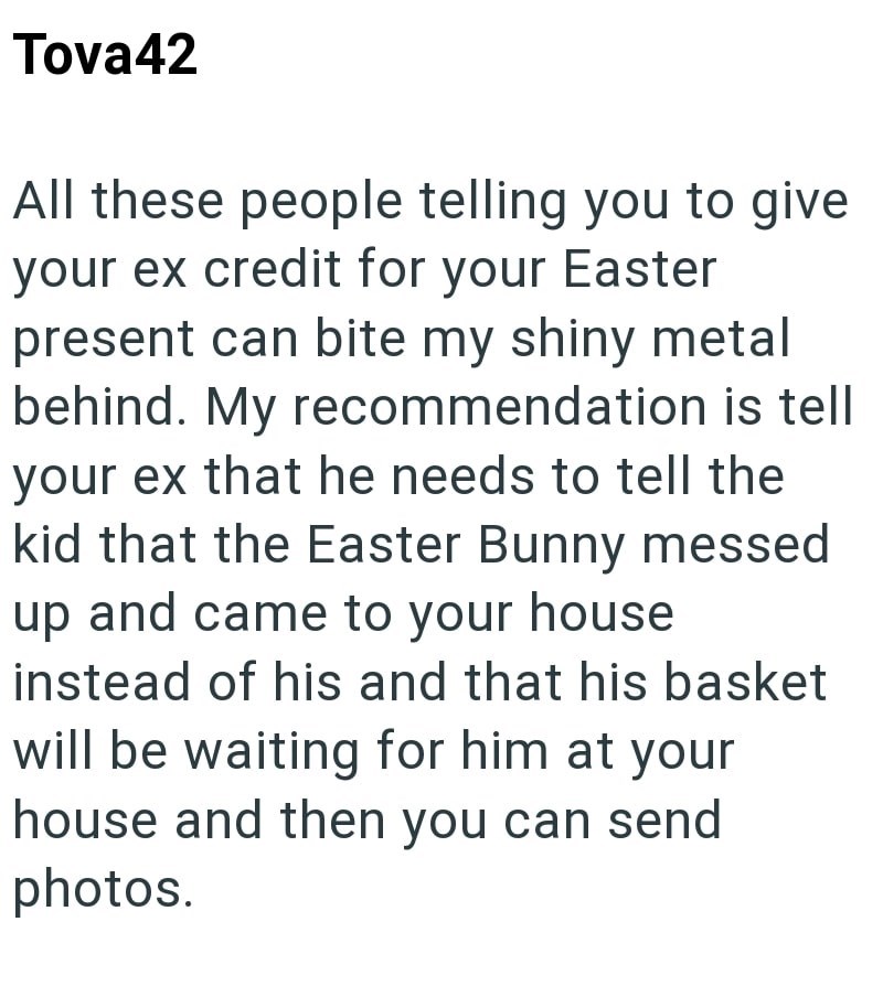 Tova42 All these people telling you to give your ex credit for your Easter present can bite my shiny metal behind. My recommendation is tell your ex that he needs to tell the kid that the Easter Bunny messed up and came to your house instead of his and that his basket will be waiting for him at your house and then you can send photos.