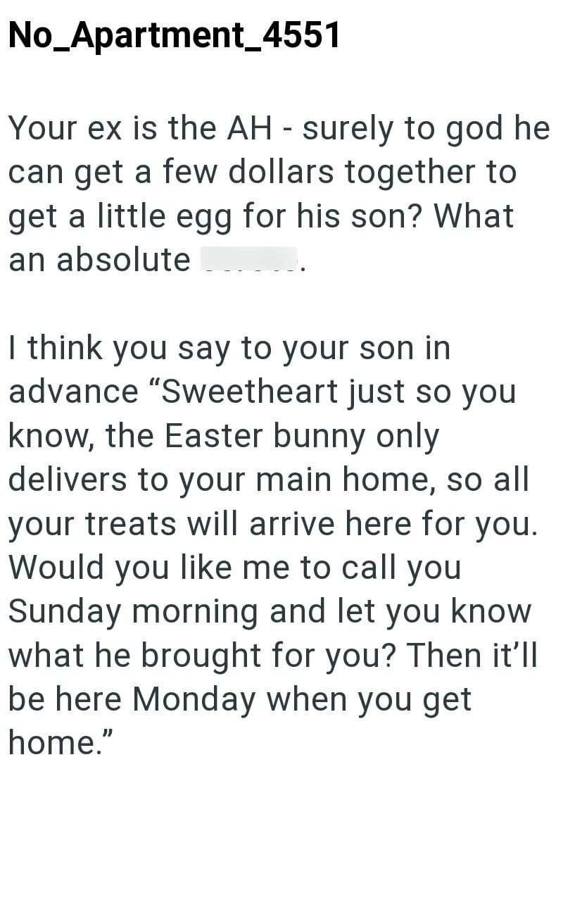 No_Apartment_4551 Your ex is the AH - surely to god he can get a few dollars together to get a little egg for his son? What an absolute I think you say to your son in advance "Sweetheart just so you know, the Easter bunny only delivers to your main home, so all your treats will arrive here for you. Would you like me to call you Sunday morning and let you know what he brought for you? Then it'll be here Monday when you get home."