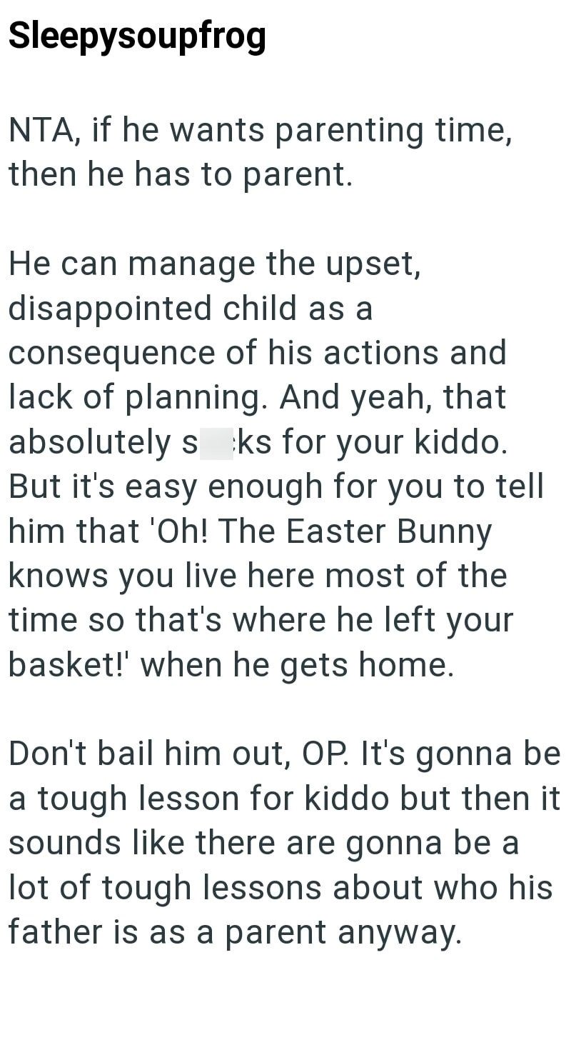 Sleepysoupfrog NTA, if he wants parenting time, then he has to parent. He can manage the upset, disappointed child as a consequence of his actions and lack of planning. And yeah, that absolutely s ks for your kiddo. But it's easy enough for you to tell him that 'Oh! The Easter Bunny knows you live here most of the time so that's where he left your basket!' when he gets home. Don't bail him out, OP. It's gonna be a tough lesson for kiddo but then it sounds like there are gonna be a lot of tough l