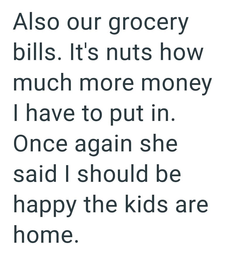 Also our grocery bills. It's nuts how much more money I have to put in. Once again she said I should be happy the kids are home.