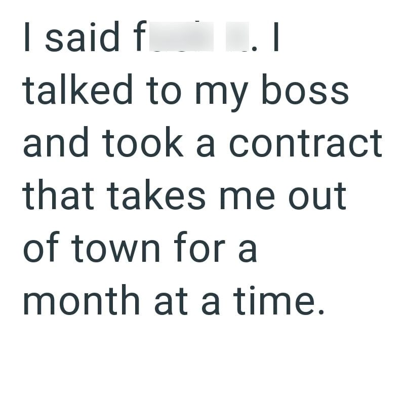 I said f .I talked to my boss and took a contract that takes me out of town for a month at a time.