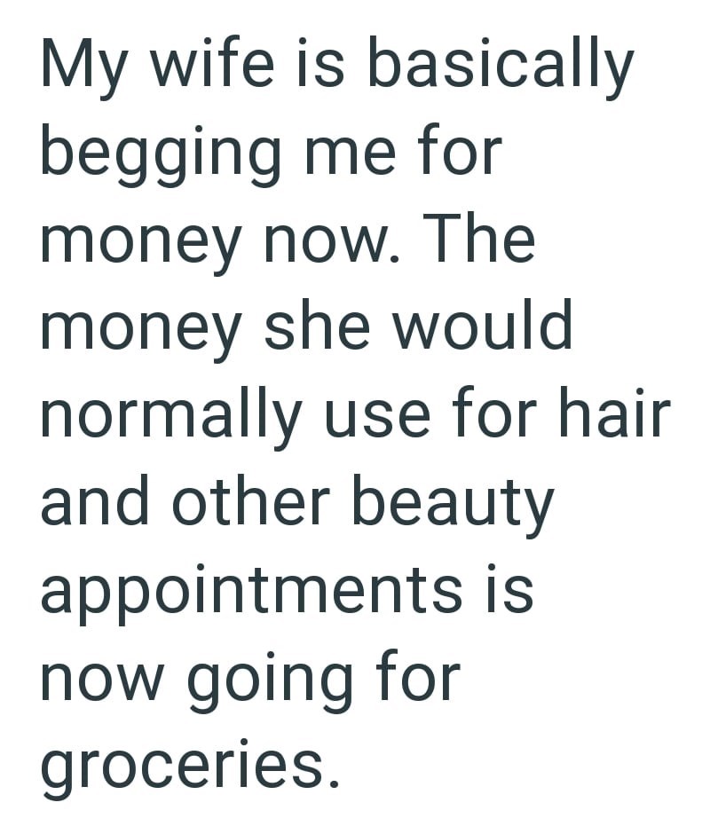 My wife is basically begging me for money now. The money she would normally use for hair and other beauty appointments is now going for groceries.
