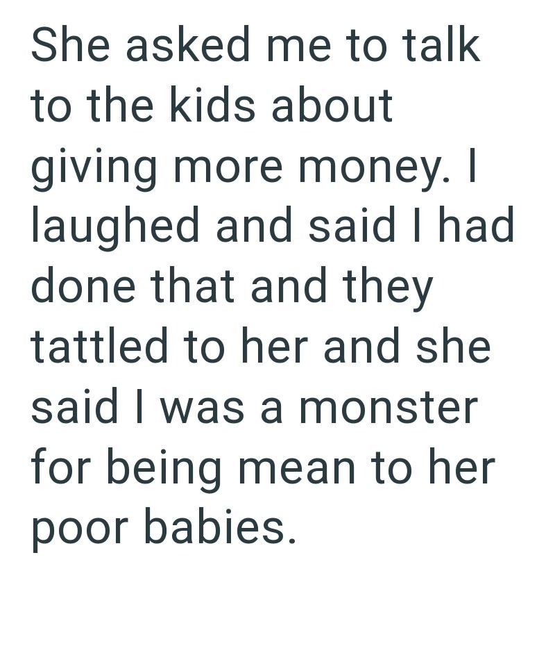 She asked me to talk to the kids about giving more money. I laughed and said I had done that and they tattled to her and she said I was a monster for being mean to her poor babies.