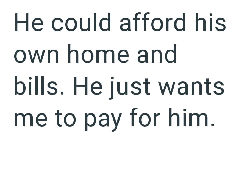 He could afford his own home and bills. He just wants me to pay for him.
