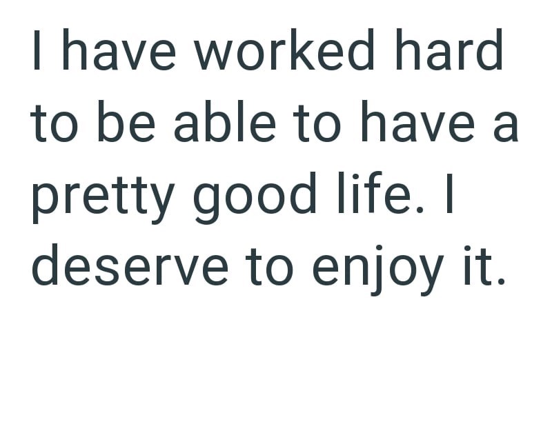 I have worked hard to be able to have a pretty good life. I deserve to enjoy it.