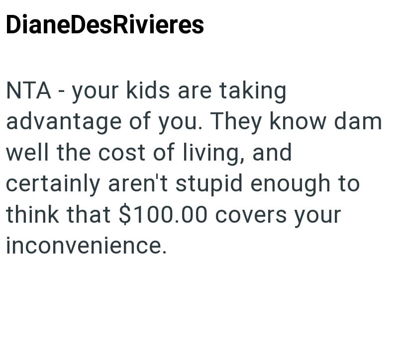 DianeDesRivieres NTA - your kids are taking advantage of you. They know dam well the cost of living, and certainly aren't stupid enough to think that $100.00 covers your inconvenience.