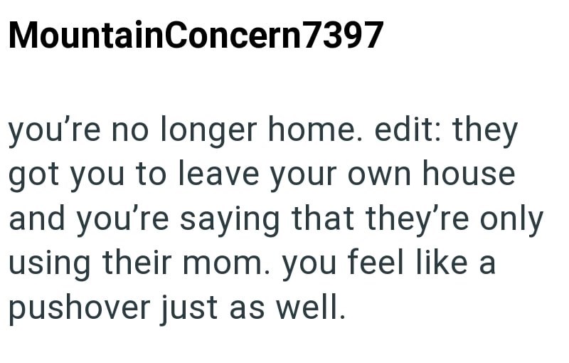 MountainConcern 7397 you're no longer home. edit: they got you to leave your own house and you're saying that they're only using their mom. you feel like a pushover just as well.