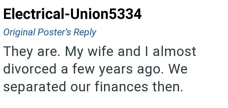 Electrical-Union5334 Original Poster's Reply They are. My wife and I almost divorced a few years ago. We separated our finances then.