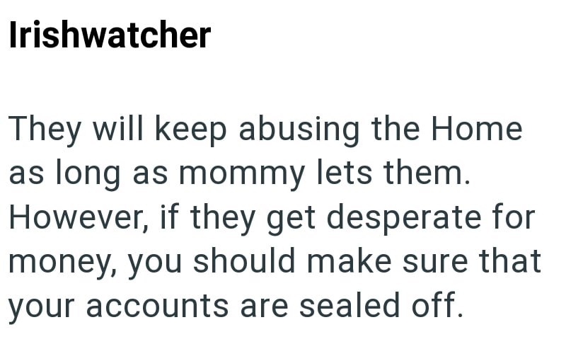 Irishwatcher They will keep abusing the Home as long as mommy lets them. However, if they get desperate for money, you should make sure that your accounts are sealed off.