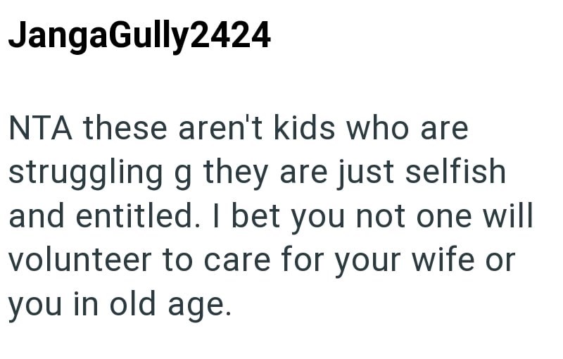 JangaGully2424 NTA these aren't kids who are struggling g they are just selfish and entitled. I bet you not one will volunteer to care for your wife or you in old age.