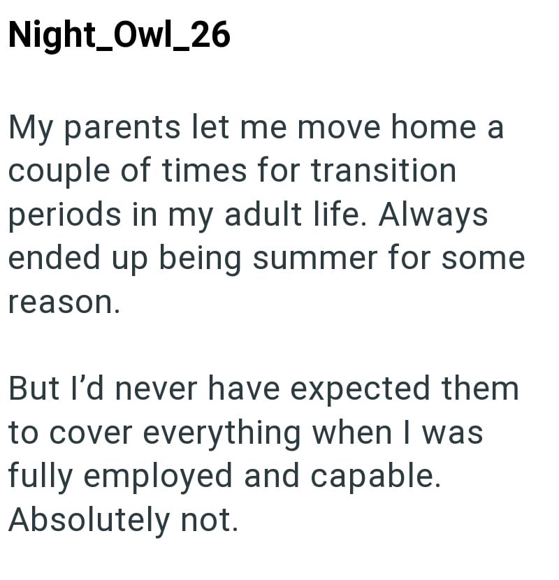 Night_Owl_26 My parents let me move home a couple of times for transition periods in my adult life. Always ended up being summer for some reason. But I'd never have expected them to cover everything when I was fully employed and capable. Absolutely not.