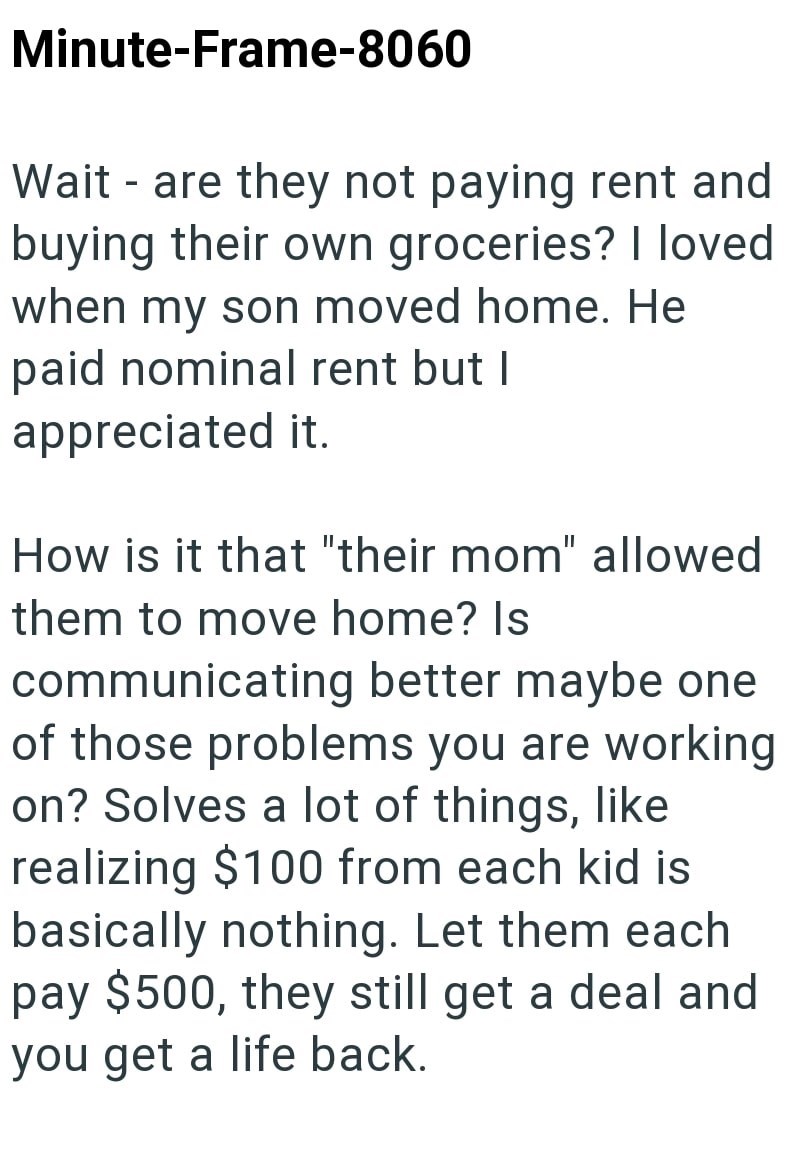 Minute-Frame-8060 Wait - are they not paying rent and buying their own groceries? I loved when my son moved home. He paid nominal rent but I appreciated it. How is it that "their mom" allowed them to move home? Is communicating better maybe one of those problems you are working on? Solves a lot of things, like realizing $100 from each kid is basically nothing. Let them each pay $500, they still get a deal and you get a life back.