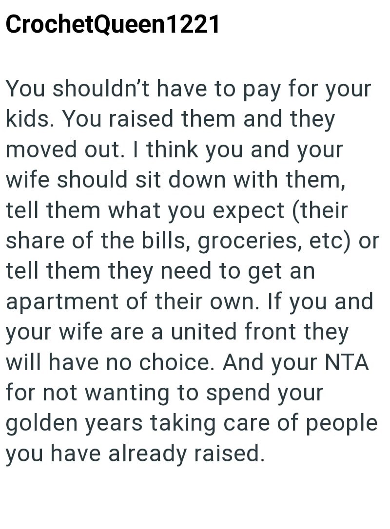 CrochetQueen1221 You shouldn't have to pay for your kids. You raised them and they moved out. I think you and your wife should sit down with them, tell them what you expect (their share of the bills, groceries, etc) or tell them they need to get an apartment of their own. If you and your wife are a united front they will have no choice. And your NTA for not wanting to spend your golden years taking care of people you have already raised.
