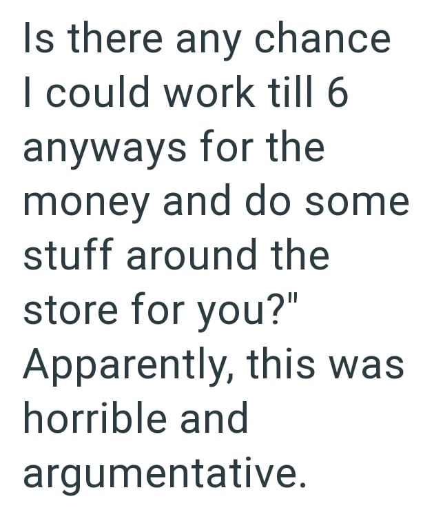 Is there any chance I could work till 6 anyways for the money and do some stuff around the store for you?" Apparently, this was horrible and argumentative.