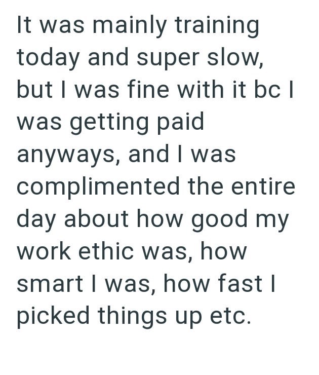 It was mainly training today and super slow, but I was fine with it bc | was getting paid anyways, and I was complimented the entire day about how good my work ethic was, how smart I was, how fast I picked things up etc.
