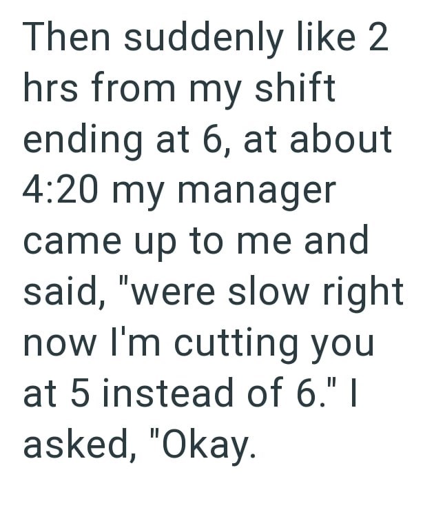 Then suddenly like 2 hrs from my shift ending at 6, at about 4:20 my manager came up to me and said, "were slow right now I'm cutting you at 5 instead of 6." I asked, "Okay.