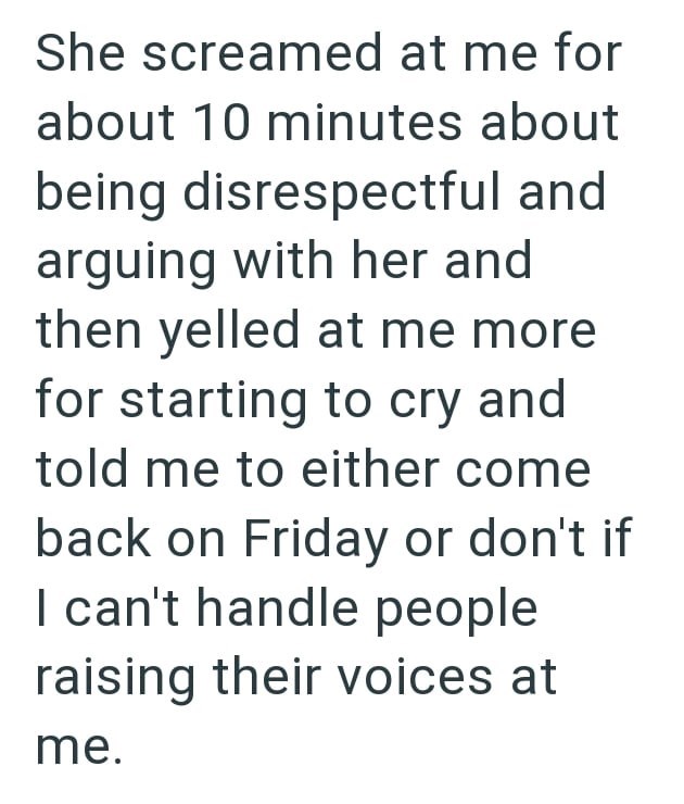 She screamed at me for about 10 minutes about being disrespectful and arguing with her and then yelled at me more for starting to cry and told me to either come back on Friday or don't if I can't handle people raising their voices at me.