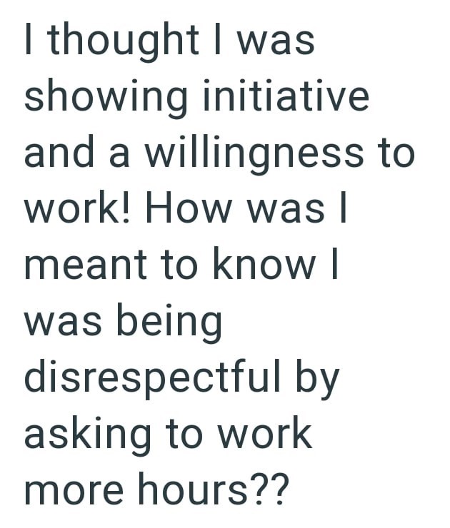 I thought I was showing initiative and a willingness to work! How was I meant to know I was being disrespectful by asking to work more hours??
