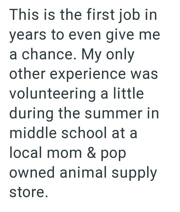 This is the first job in years to even give me a chance. My only other experience was volunteering a little during the summer in middle school at a local mom & pop owned animal supply store.