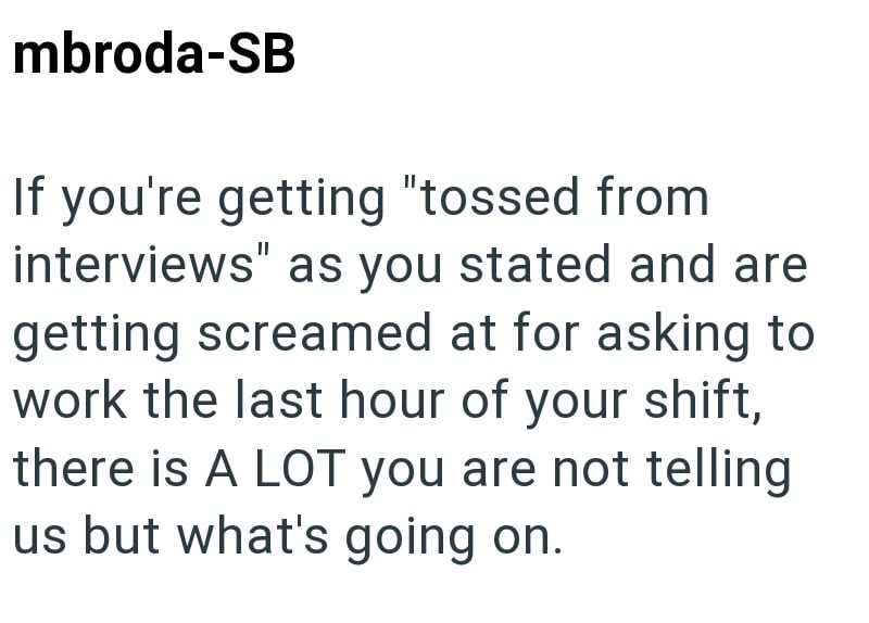 mbroda-SB If you're getting "tossed from interviews" as you stated and are getting screamed at for asking to work the last hour of your shift, there is A LOT you are not telling us but what's going on.