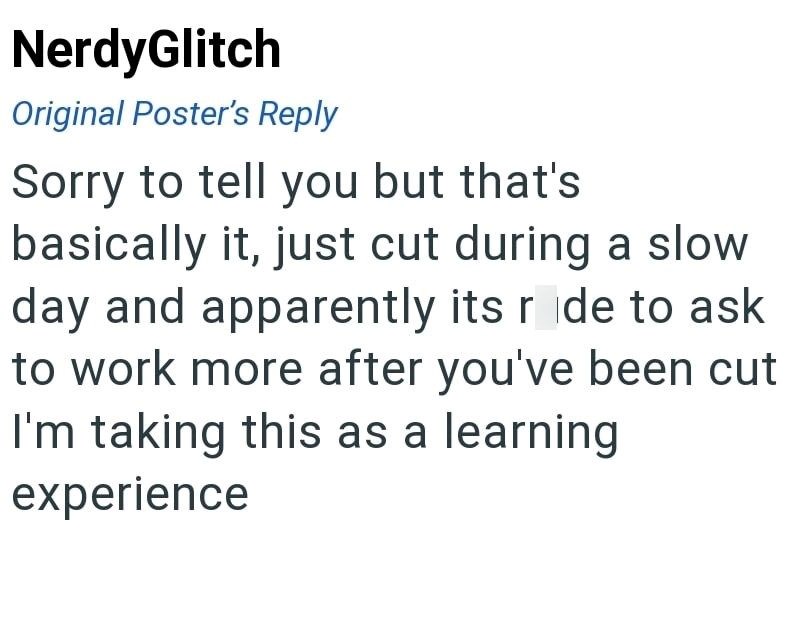 NerdyGlitch Original Poster's Reply Sorry to tell you but that's basically it, just cut during a slow day and apparently its ride to ask to work more after you've been cut I'm taking this as a learning experience